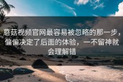 蘑菇视频官网最容易被忽略的那一步，偏偏决定了后面的体验，一不留神就会理解错