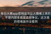 每日大赛app官网这次让人情绪上来的，不是内容多而是真假争议，这次真的很难装作没看到