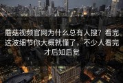 蘑菇视频官网为什么总有人搜？看完这波细节你大概就懂了，不少人看完才后知后觉