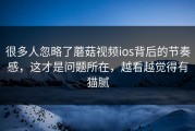 很多人忽略了蘑菇视频ios背后的节奏感，这才是问题所在，越看越觉得有猫腻