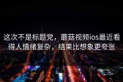 这次不是标题党，蘑菇视频ios最近看得人情绪复杂，结果比想象更夸张