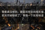 我是真没想到，蘑菇视频官网相关搜索突然被聊疯了，事情一下就有味道了