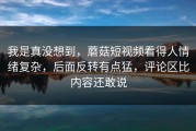 我是真没想到，蘑菇短视频看得人情绪复杂，后面反转有点猛，评论区比内容还敢说