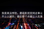 我是真没想到，蘑菇影视官网这事让不少人破防，最后那个点最让人在意