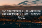 点进去前我也犹豫了，蘑菇视频电脑版相关搜索让不少人破防，后面反转有点猛