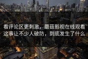 看评论区更刺激，蘑菇影视在线观看这事让不少人破防，到底发生了什么