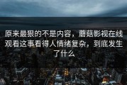 原来最狠的不是内容，蘑菇影视在线观看这事看得人情绪复杂，到底发生了什么