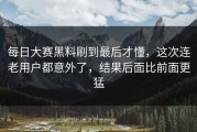 每日大赛黑料刷到最后才懂，这次连老用户都意外了，结果后面比前面更猛