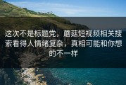 这次不是标题党，蘑菇短视频相关搜索看得人情绪复杂，真相可能和你想的不一样