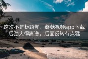 这次不是标题党，蘑菇视频app下载后劲大得离谱，后面反转有点猛