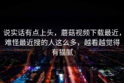 说实话有点上头，蘑菇视频下载最近，难怪最近搜的人这么多，越看越觉得有猫腻