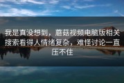 我是真没想到，蘑菇视频电脑版相关搜索看得人情绪复杂，难怪讨论一直压不住