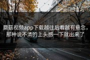 蘑菇视频app下载越往后看越有悬念，那种说不清的上头感一下就出来了