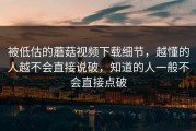 被低估的蘑菇视频下载细节，越懂的人越不会直接说破，知道的人一般不会直接点破