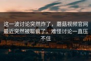 这一波讨论突然炸了，蘑菇视频官网最近突然被聊疯了，难怪讨论一直压不住