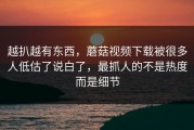 越扒越有东西，蘑菇视频下载被很多人低估了说白了，最抓人的不是热度而是细节