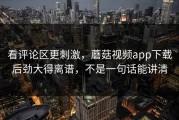 看评论区更刺激，蘑菇视频app下载后劲大得离谱，不是一句话能讲清