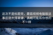 这次不是标题党，蘑菇视频电脑版这事后劲大得离谱，真相可能和你想的不一样