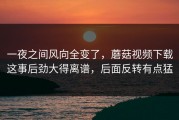 一夜之间风向全变了，蘑菇视频下载这事后劲大得离谱，后面反转有点猛