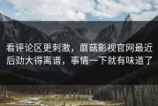 看评论区更刺激，蘑菇影视官网最近后劲大得离谱，事情一下就有味道了