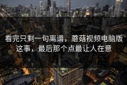 看完只剩一句离谱，蘑菇视频电脑版这事，最后那个点最让人在意