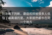 别急着下判断，蘑菇视频被很多人低估了最离谱的是，大家居然都卡在同一个地方