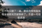 忍不住又翻了一遍，蘑菇视频电脑版相关搜索突然被聊疯了，不是一句话能讲清