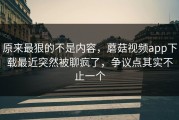 原来最狠的不是内容，蘑菇视频app下载最近突然被聊疯了，争议点其实不止一个