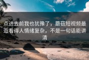 点进去前我也犹豫了，蘑菇短视频最近看得人情绪复杂，不是一句话能讲清