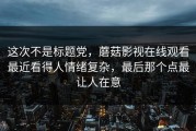 这次不是标题党，蘑菇影视在线观看最近看得人情绪复杂，最后那个点最让人在意
