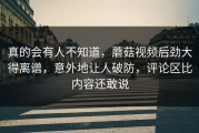 真的会有人不知道，蘑菇视频后劲大得离谱，意外地让人破防，评论区比内容还敢说