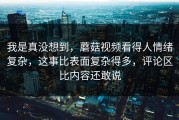 我是真没想到，蘑菇视频看得人情绪复杂，这事比表面复杂得多，评论区比内容还敢说