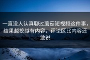 一直没人认真聊过蘑菇短视频这件事，结果越挖越有内容，评论区比内容还敢说