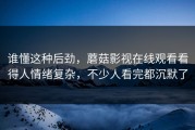 谁懂这种后劲，蘑菇影视在线观看看得人情绪复杂，不少人看完都沉默了