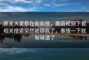 原来大家都在偷偷搜，蘑菇视频下载相关搜索突然被聊疯了，事情一下就有味道了