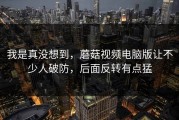 我是真没想到，蘑菇视频电脑版让不少人破防，后面反转有点猛