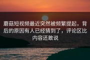蘑菇短视频最近突然被频繁提起，背后的原因有人已经猜到了，评论区比内容还敢说