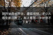 刚开始我也不信，蘑菇视频，不少人看完都沉默了，有人看到一半就停不下来了