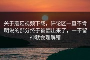 关于蘑菇视频下载，评论区一直不肯明说的部分终于被翻出来了，一不留神就会理解错