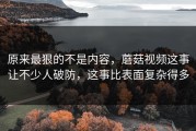 原来最狠的不是内容，蘑菇视频这事让不少人破防，这事比表面复杂得多