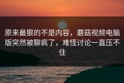 原来最狠的不是内容，蘑菇视频电脑版突然被聊疯了，难怪讨论一直压不住