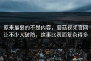 原来最狠的不是内容，蘑菇视频官网让不少人破防，这事比表面复杂得多