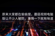 原来大家都在偷偷搜，蘑菇视频电脑版让不少人破防，事情一下就有味道了