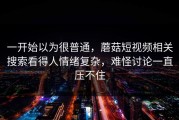 一开始以为很普通，蘑菇短视频相关搜索看得人情绪复杂，难怪讨论一直压不住