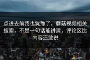 点进去前我也犹豫了，蘑菇视频相关搜索，不是一句话能讲清，评论区比内容还敢说