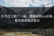 忍不住又翻了一遍，蘑菇视频ios这事，看完情绪有点复杂
