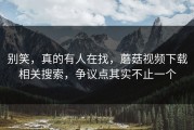 别笑，真的有人在找，蘑菇视频下载相关搜索，争议点其实不止一个