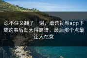 忍不住又翻了一遍，蘑菇视频app下载这事后劲大得离谱，最后那个点最让人在意