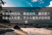 谁懂这种后劲，蘑菇视频，最后那个点最让人在意，不少人看完才后知后觉