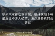 原来大家都在偷偷搜，蘑菇视频下载最近让不少人破防，没点进去真的会错过